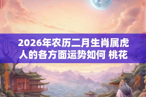 2026年农历二月生肖属虎人的各方面运势如何 桃花运好不好