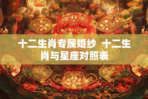 十二生肖专属婚纱 十二生肖与星座对照表 十二生肖专属婚纱 十二生肖与星座对照表