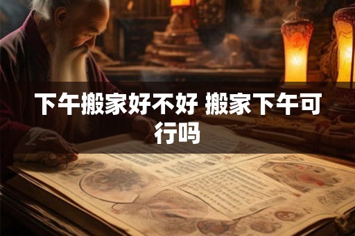 下午搬家好不好 搬家下午可行吗