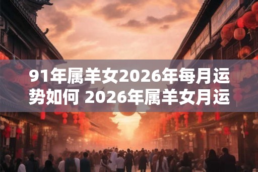 91年属羊女2026年每月运势如何 2026年属羊女月运如何