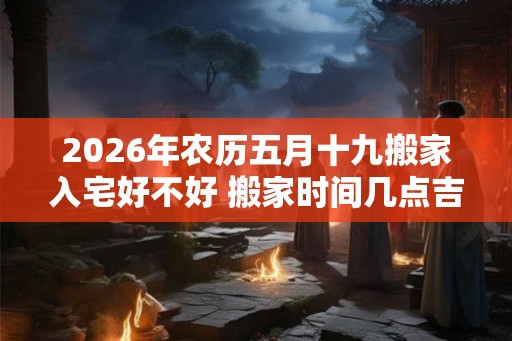 2026年农历五月十九搬家入宅好不好 搬家时间几点吉利