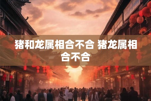 猪和龙属相合不合 猪龙属相合不合