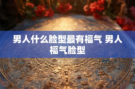 男人什么脸型最有福气 男人福气脸型