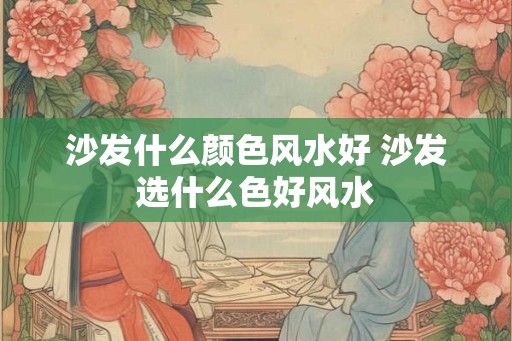 沙发什么颜色风水好 沙发选什么色好风水 沙发什么颜色风水好 沙发选什么色好风水