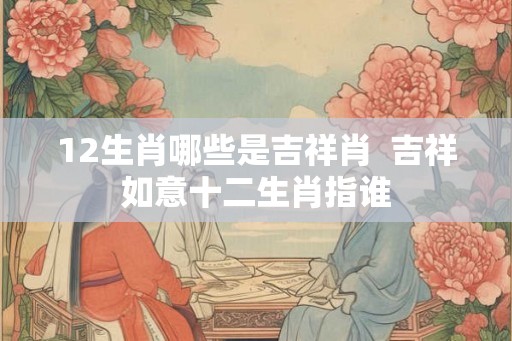 12生肖哪些是吉祥肖 吉祥如意十二生肖指谁 12生肖哪些是吉祥肖 吉祥如意十二生肖指谁