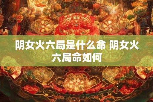 阴女火六局是什么命 阴女火六局命如何