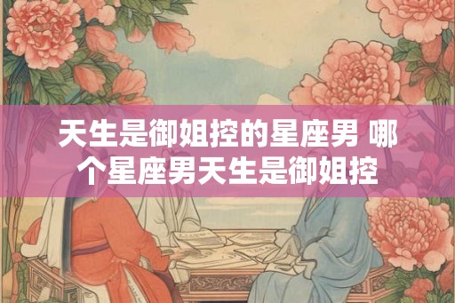 天生是御姐控的星座男 哪个星座男天生是御姐控