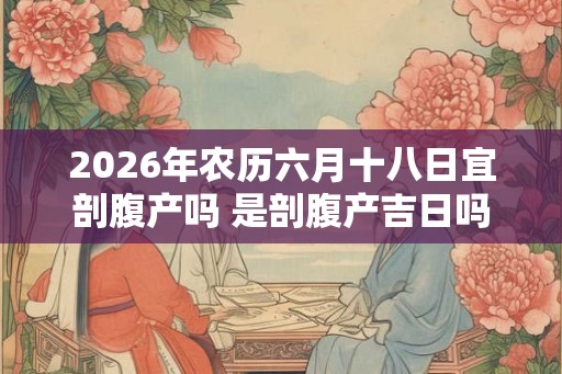 2026年农历六月十八日宜剖腹产吗 是剖腹产吉日吗