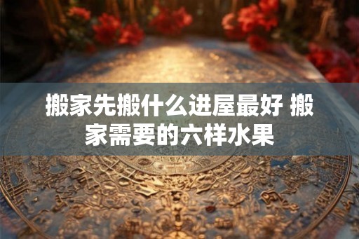 搬家先搬什么进屋最好 搬家需要的六样水果