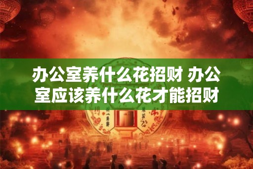 办公室养什么花招财 办公室应该养什么花才能招财