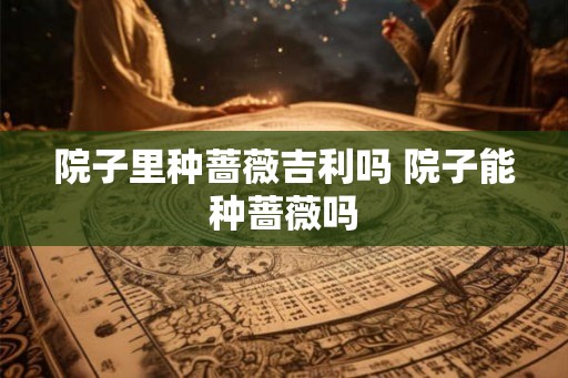 院子里种蔷薇吉利吗 院子能种蔷薇吗