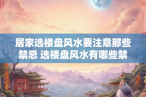 居家选楼盘风水要注意那些禁忌 选楼盘风水有哪些禁忌 居家选楼盘风水要注意那些禁忌 选楼盘风水有哪些禁忌