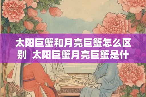 太阳巨蟹和月亮巨蟹怎么区别  太阳巨蟹月亮巨蟹是什么意思