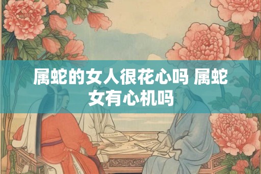 属蛇的女人很花心吗 属蛇女有心机吗 属蛇的女人很花心吗 属蛇女有心机吗