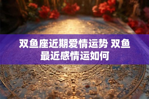 双鱼座近期爱情运势 双鱼最近感情运如何