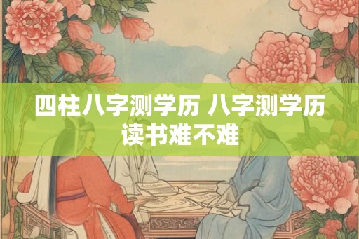 四柱八字测学历 八字测学历读书难不难 四柱八字测学历 八字测学历读书难不难