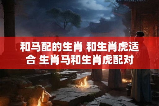 和马配的生肖 和生肖虎适合 生肖马和生肖虎配对 和马配的生肖 和生肖虎适合 生肖马和生肖虎配对
