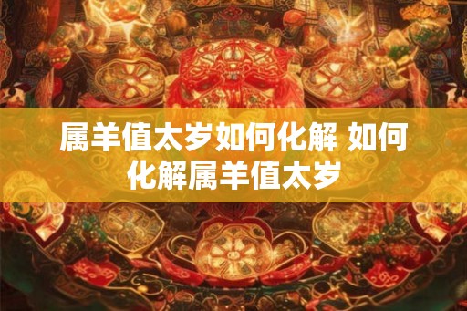 属羊值太岁如何化解 如何化解属羊值太岁