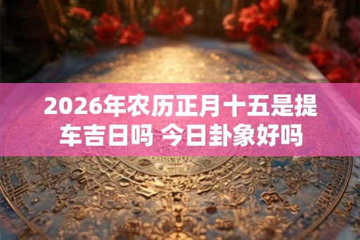 2026年农历正月十五是提车吉日吗 今日卦象好吗