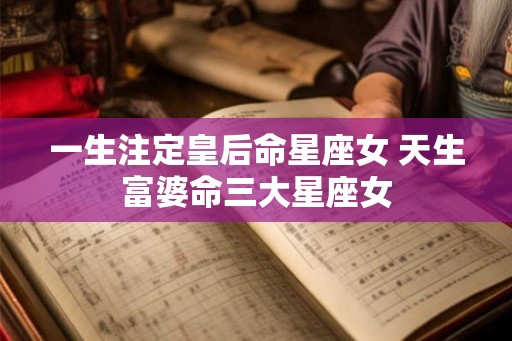 一生注定皇后命星座女 天生富婆命三大星座女 一生注定皇后命星座女 天生富婆命三大星座女