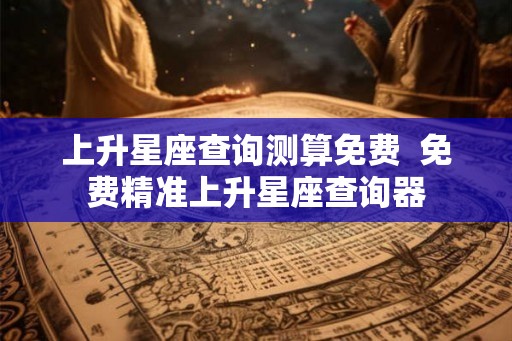 上升星座查询测算免费  免费精准上升星座查询器