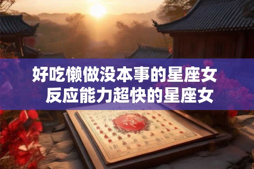 好吃懒做没本事的星座女 反应能力超快的星座女 好吃懒做没本事的星座女 反应能力超快的星座女