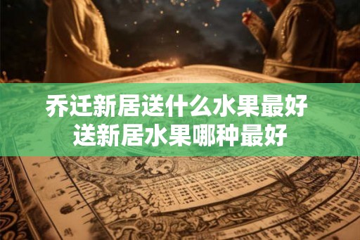 乔迁新居送什么水果最好 送新居水果哪种最好