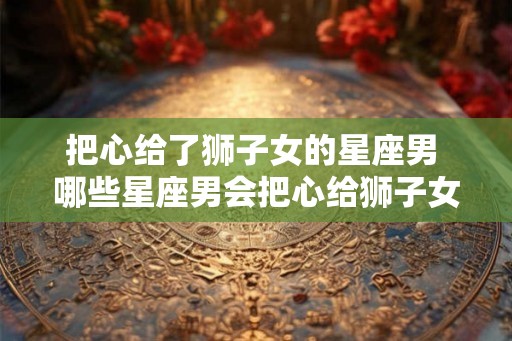 把心给了狮子女的星座男 哪些星座男会把心给狮子女