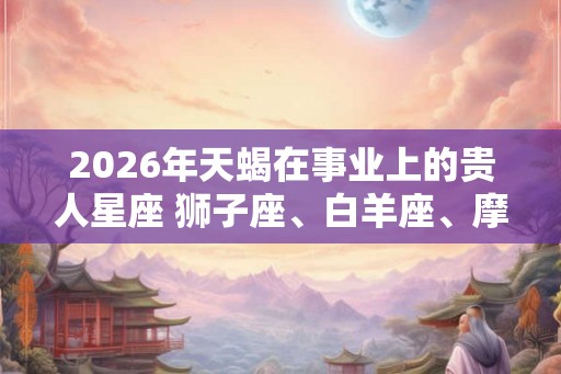 2026年天蝎在事业上的贵人星座 狮子座、白羊座、摩羯座