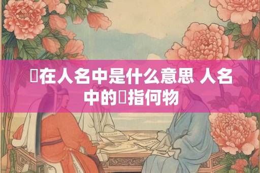 枍在人名中是什么意思 人名中的枍指何物 枍在人名中是什么意思 人名中的枍指何物