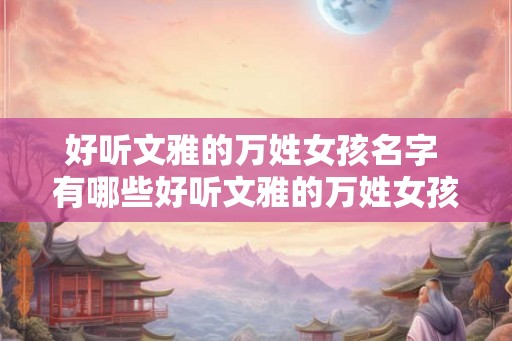 好听文雅的万姓女孩名字 有哪些好听文雅的万姓女孩名字
