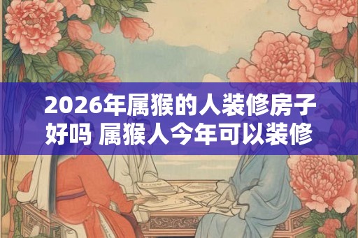 2026年属猴的人装修房子好吗 属猴人今年可以装修房屋吗