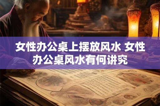 女性办公桌上摆放风水 女性办公桌风水有何讲究