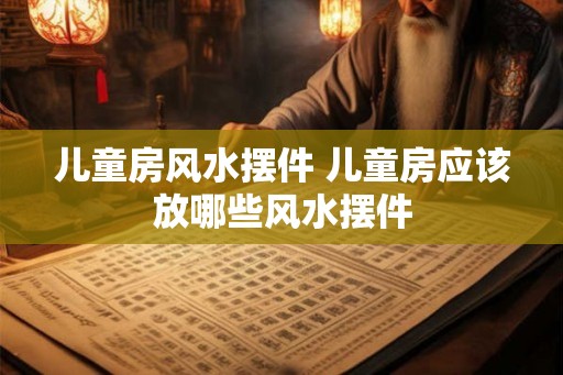 儿童房风水摆件 儿童房应该放哪些风水摆件