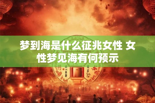 梦到海是什么征兆女性 女性梦见海有何预示