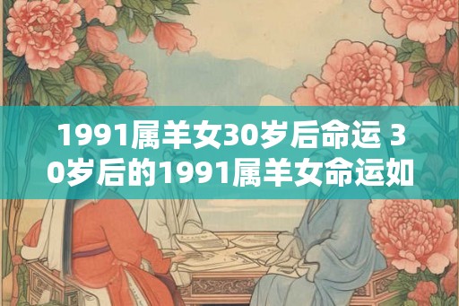 1991属羊女30岁后命运 30岁后的1991属羊女命运如何