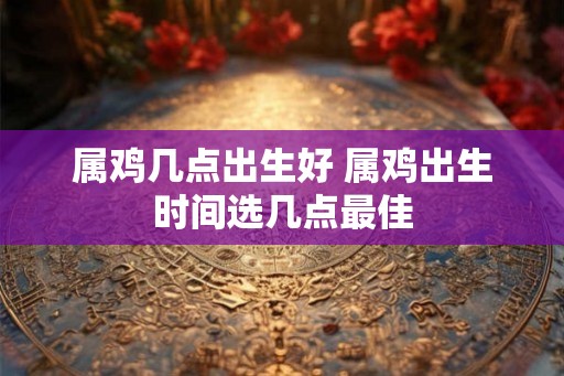 属鸡几点出生好 属鸡出生时间选几点最佳 属鸡几点出生好 属鸡出生时间选几点最佳