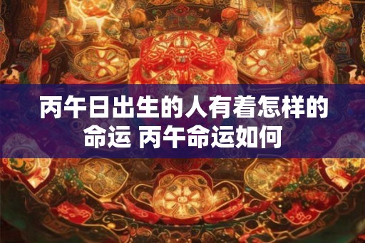 丙午日出生的人有着怎样的命运 丙午命运如何 丙午日出生的人有着怎样的命运 丙午命运如何