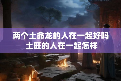 两个土命龙的人在一起好吗 土旺的人在一起怎样 两个土命龙的人在一起好吗 土旺的人在一起怎样