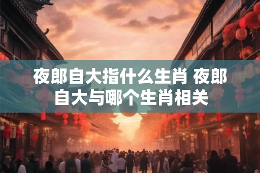 夜郎自大指什么生肖 夜郎自大与哪个生肖相关