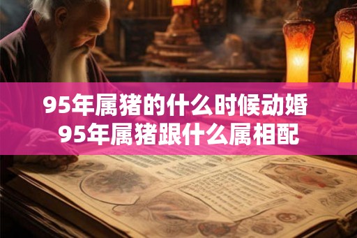 95年属猪的什么时候动婚 95年属猪跟什么属相配