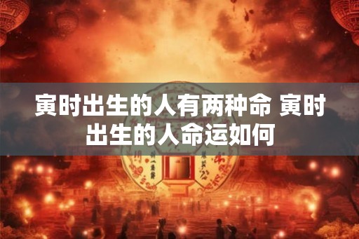 寅时出生的人有两种命 寅时出生的人命运如何 寅时出生的人有两种命 寅时出生的人命运如何