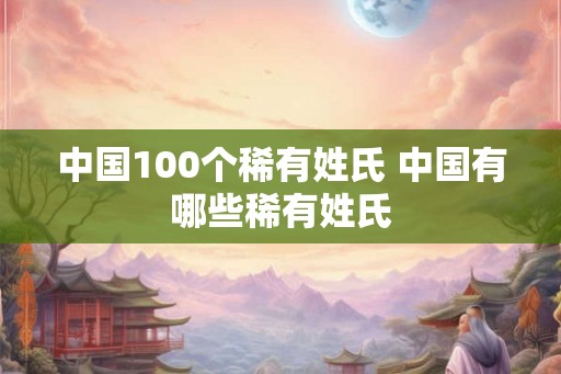中国100个稀有姓氏 中国有哪些稀有姓氏