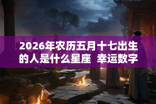 2026年农历五月十七出生的人是什么星座  幸运数字是什么