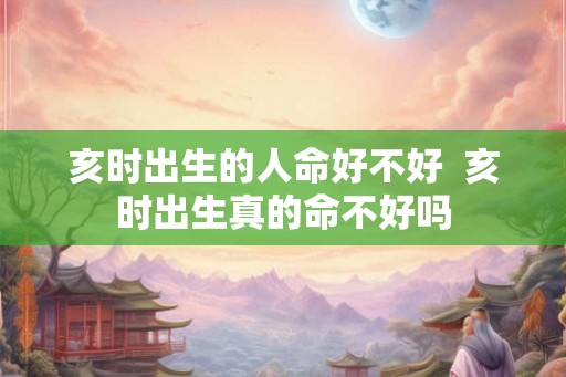 亥时出生的人命好不好 亥时出生真的命不好吗 亥时出生的人命好不好 亥时出生真的命不好吗