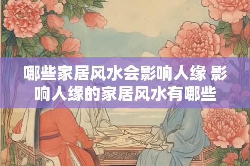 哪些家居风水会影响人缘 影响人缘的家居风水有哪些