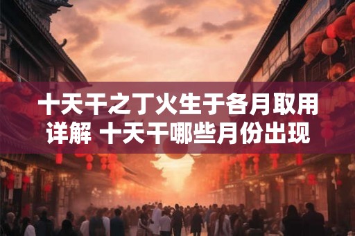 十天干之丁火生于各月取用详解 十天干哪些月份出现丁火 十天干之丁火生于各月取用详解 十天干哪些月份出现丁火