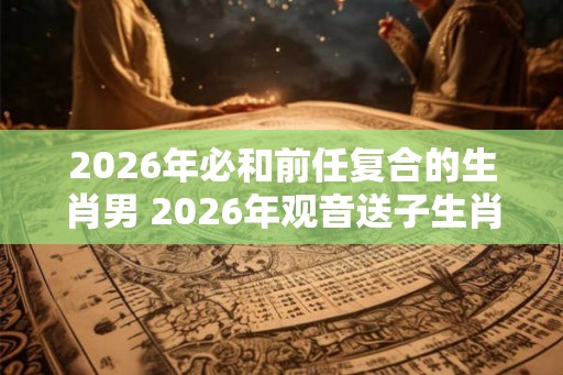 2026年必和前任复合的生肖男 2026年观音送子生肖 2026年必和前任复合的生肖男 2026年观音送子生肖