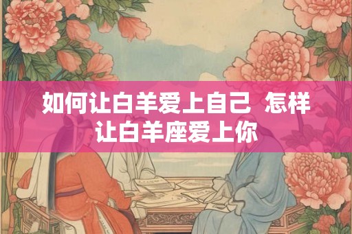 如何让白羊爱上自己 怎样让白羊座爱上你 如何让白羊爱上自己 怎样让白羊座爱上你