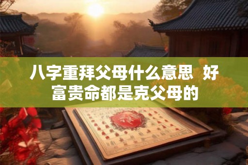 八字重拜父母什么意思 好富贵命都是克父母的 八字重拜父母什么意思 好富贵命都是克父母的